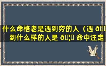 什么命格老是遇到穷的人（遇 🐦 到什么样的人是 🦉 命中注定吗）